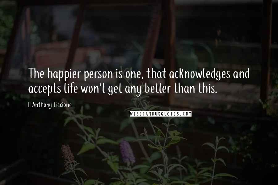 Anthony Liccione Quotes: The happier person is one, that acknowledges and accepts life won't get any better than this.