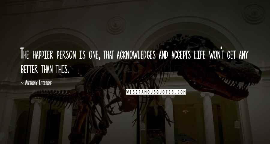 Anthony Liccione Quotes: The happier person is one, that acknowledges and accepts life won't get any better than this.