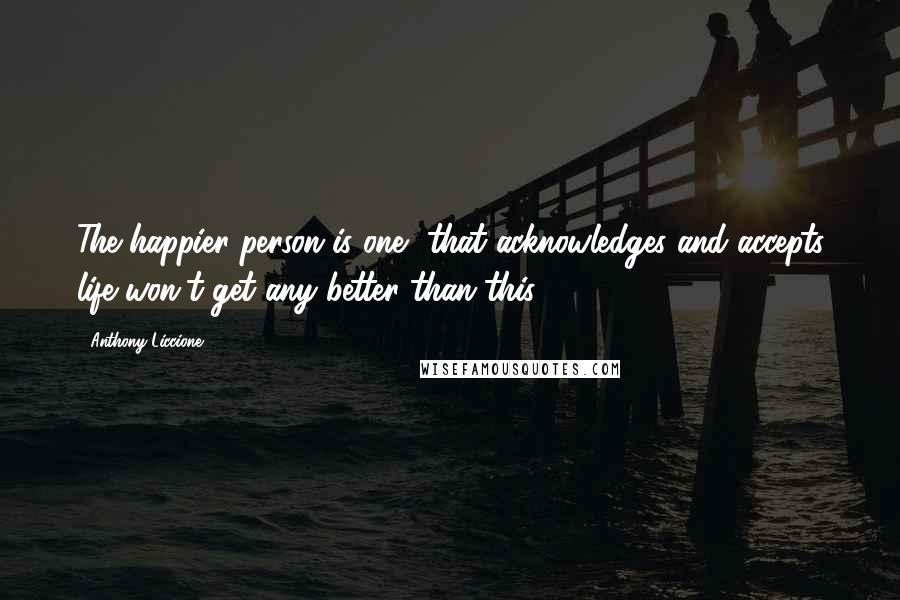 Anthony Liccione Quotes: The happier person is one, that acknowledges and accepts life won't get any better than this.