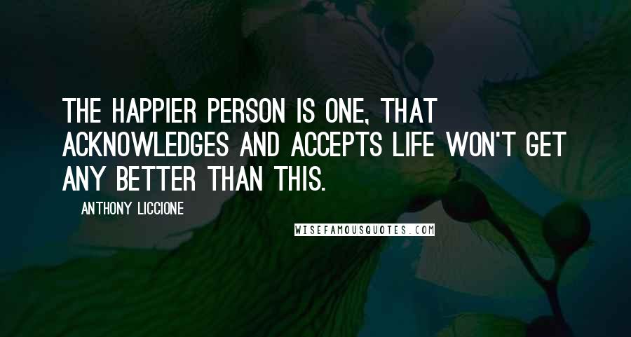 Anthony Liccione Quotes: The happier person is one, that acknowledges and accepts life won't get any better than this.