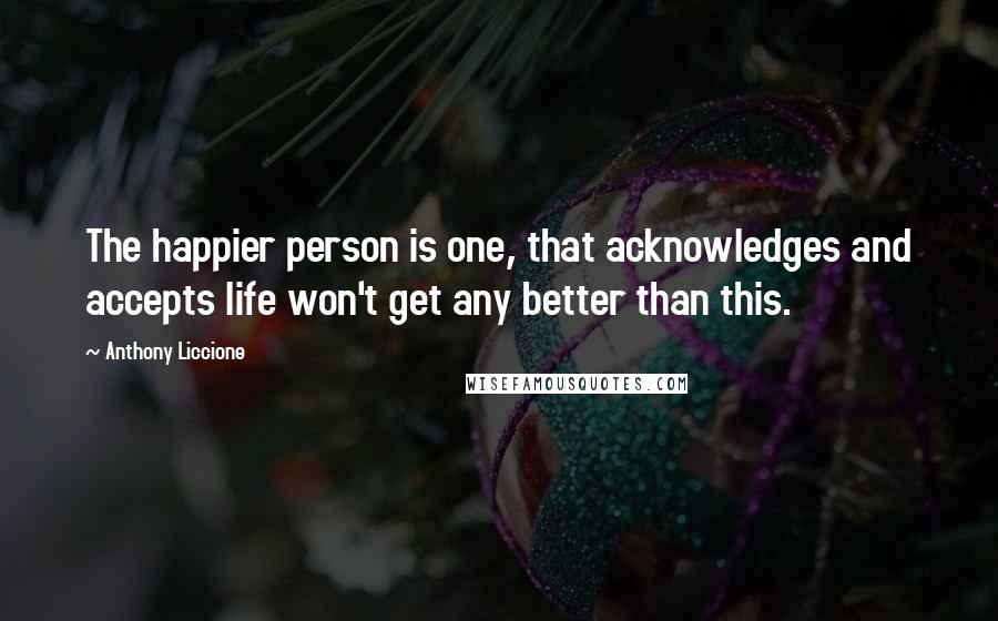 Anthony Liccione Quotes: The happier person is one, that acknowledges and accepts life won't get any better than this.