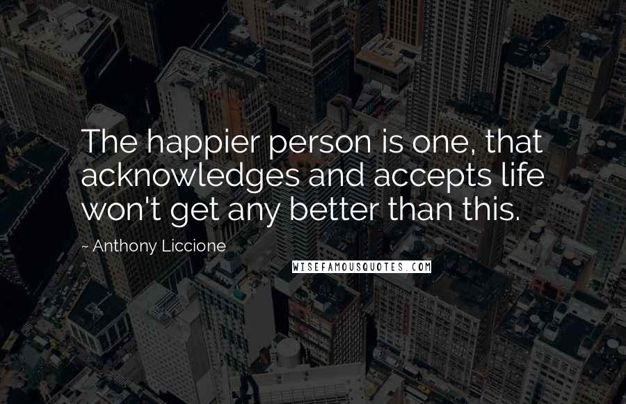 Anthony Liccione Quotes: The happier person is one, that acknowledges and accepts life won't get any better than this.