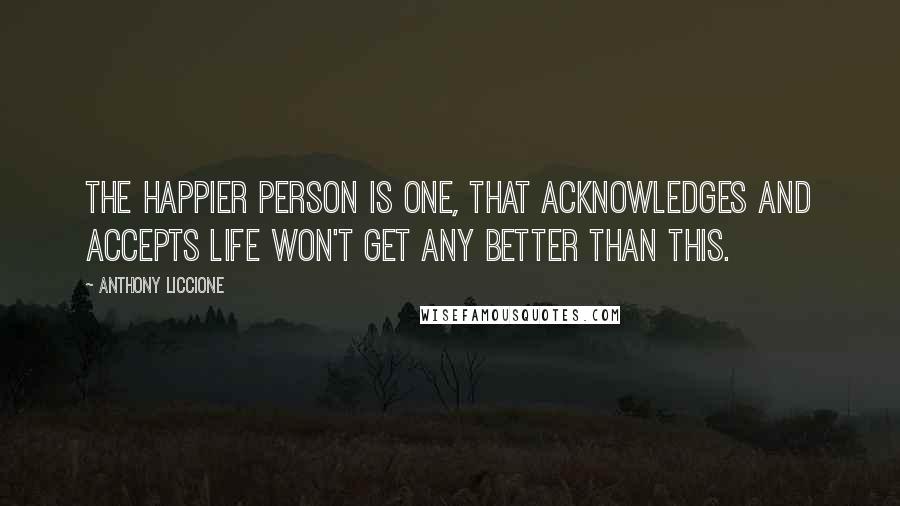 Anthony Liccione Quotes: The happier person is one, that acknowledges and accepts life won't get any better than this.