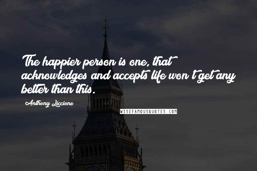 Anthony Liccione Quotes: The happier person is one, that acknowledges and accepts life won't get any better than this.