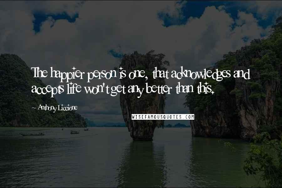 Anthony Liccione Quotes: The happier person is one, that acknowledges and accepts life won't get any better than this.