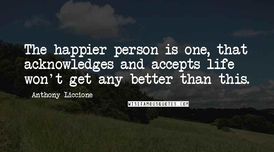 Anthony Liccione Quotes: The happier person is one, that acknowledges and accepts life won't get any better than this.