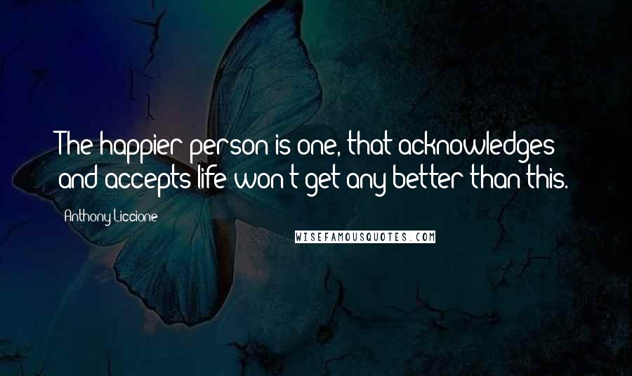 Anthony Liccione Quotes: The happier person is one, that acknowledges and accepts life won't get any better than this.