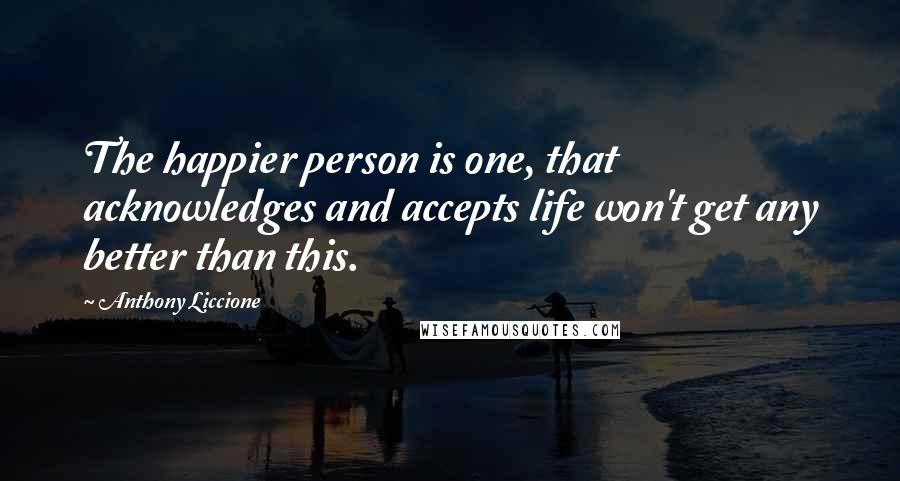 Anthony Liccione Quotes: The happier person is one, that acknowledges and accepts life won't get any better than this.