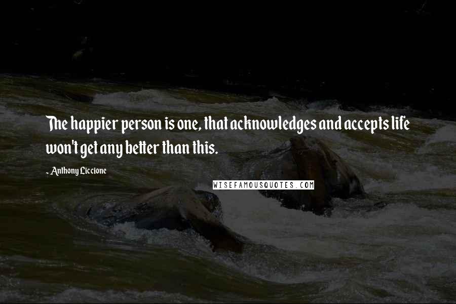 Anthony Liccione Quotes: The happier person is one, that acknowledges and accepts life won't get any better than this.