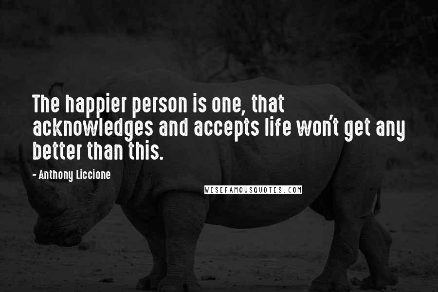 Anthony Liccione Quotes: The happier person is one, that acknowledges and accepts life won't get any better than this.