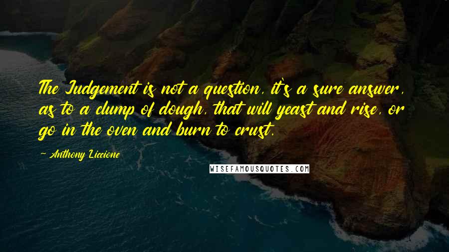 Anthony Liccione Quotes: The Judgement is not a question, it's a sure answer, as to a clump of dough, that will yeast and rise, or go in the oven and burn to crust.