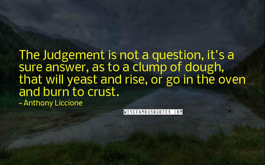 Anthony Liccione Quotes: The Judgement is not a question, it's a sure answer, as to a clump of dough, that will yeast and rise, or go in the oven and burn to crust.