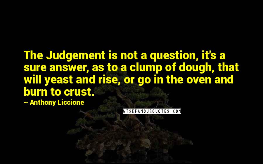 Anthony Liccione Quotes: The Judgement is not a question, it's a sure answer, as to a clump of dough, that will yeast and rise, or go in the oven and burn to crust.