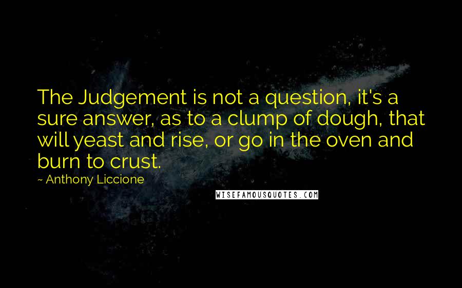 Anthony Liccione Quotes: The Judgement is not a question, it's a sure answer, as to a clump of dough, that will yeast and rise, or go in the oven and burn to crust.