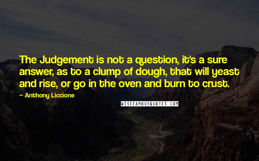 Anthony Liccione Quotes: The Judgement is not a question, it's a sure answer, as to a clump of dough, that will yeast and rise, or go in the oven and burn to crust.