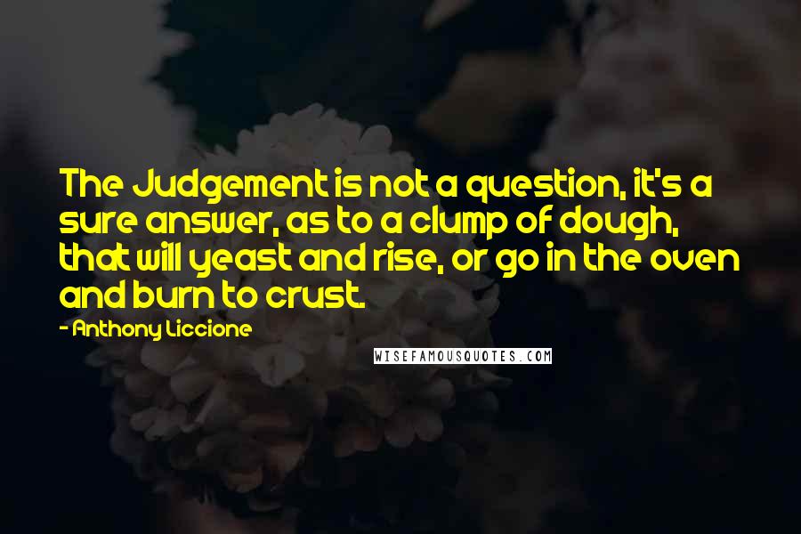 Anthony Liccione Quotes: The Judgement is not a question, it's a sure answer, as to a clump of dough, that will yeast and rise, or go in the oven and burn to crust.