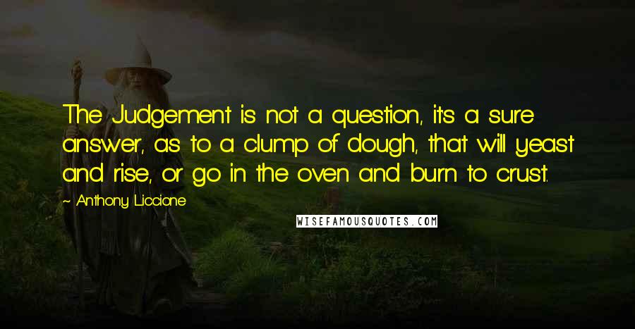 Anthony Liccione Quotes: The Judgement is not a question, it's a sure answer, as to a clump of dough, that will yeast and rise, or go in the oven and burn to crust.