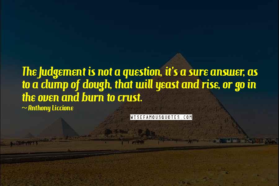 Anthony Liccione Quotes: The Judgement is not a question, it's a sure answer, as to a clump of dough, that will yeast and rise, or go in the oven and burn to crust.