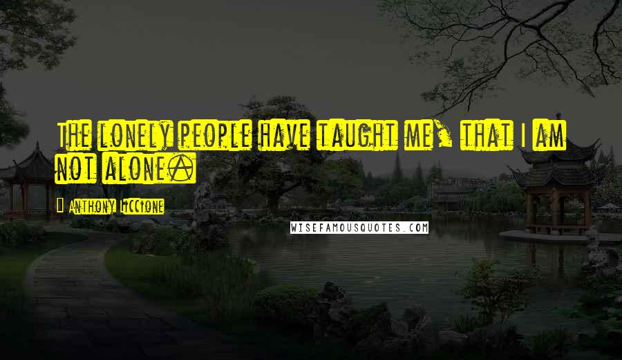 Anthony Liccione Quotes: The lonely people have taught me, that I am not alone.