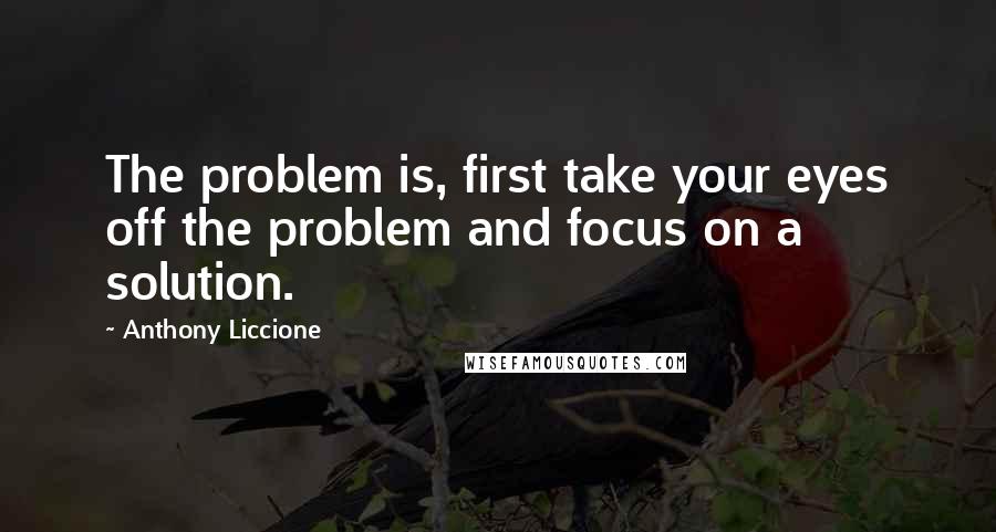 Anthony Liccione Quotes: The problem is, first take your eyes off the problem and focus on a solution.