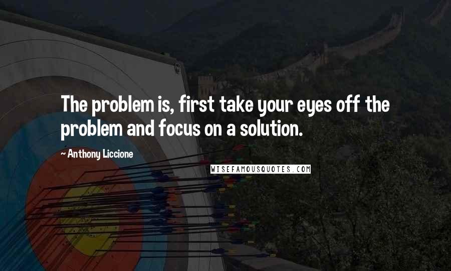 Anthony Liccione Quotes: The problem is, first take your eyes off the problem and focus on a solution.