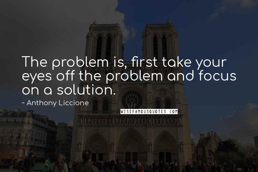 Anthony Liccione Quotes: The problem is, first take your eyes off the problem and focus on a solution.