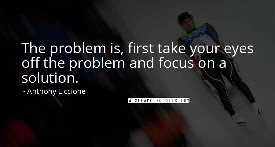 Anthony Liccione Quotes: The problem is, first take your eyes off the problem and focus on a solution.