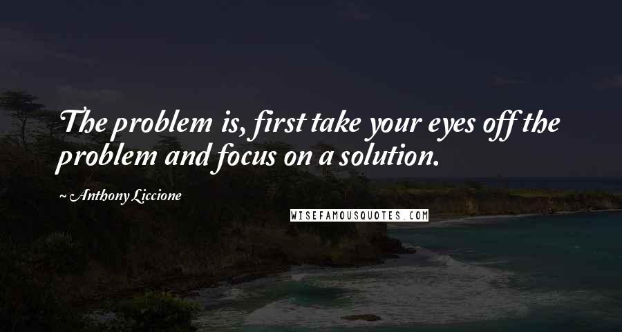Anthony Liccione Quotes: The problem is, first take your eyes off the problem and focus on a solution.