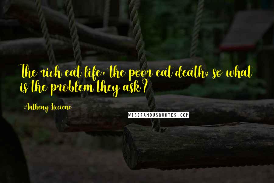 Anthony Liccione Quotes: The rich eat life, the poor eat death; so what is the problem they ask?