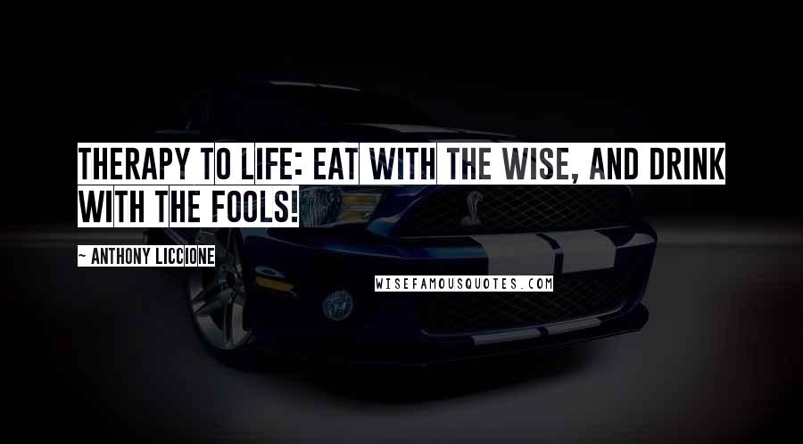 Anthony Liccione Quotes: Therapy to life: Eat with the wise, and drink with the fools!