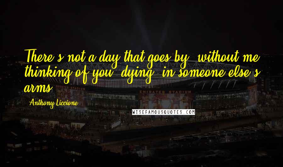 Anthony Liccione Quotes: There's not a day that goes by, without me thinking of you, dying, in someone else's arms.