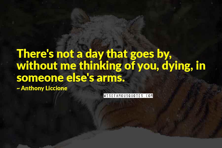 Anthony Liccione Quotes: There's not a day that goes by, without me thinking of you, dying, in someone else's arms.