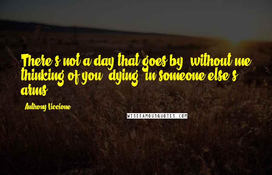 Anthony Liccione Quotes: There's not a day that goes by, without me thinking of you, dying, in someone else's arms.