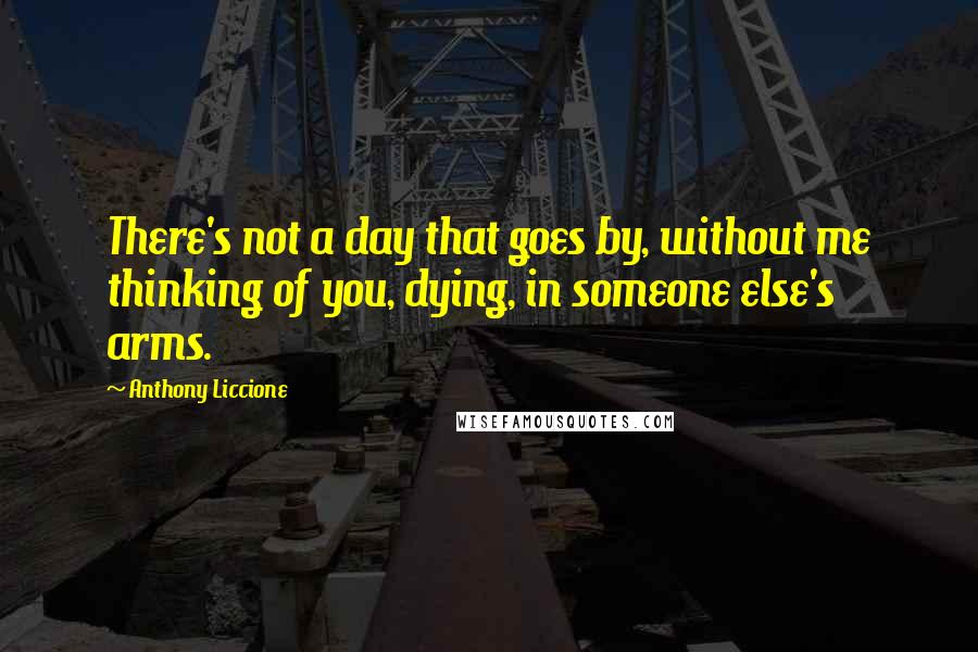 Anthony Liccione Quotes: There's not a day that goes by, without me thinking of you, dying, in someone else's arms.