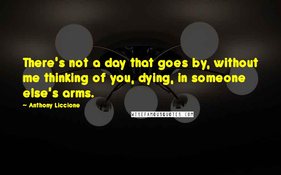 Anthony Liccione Quotes: There's not a day that goes by, without me thinking of you, dying, in someone else's arms.
