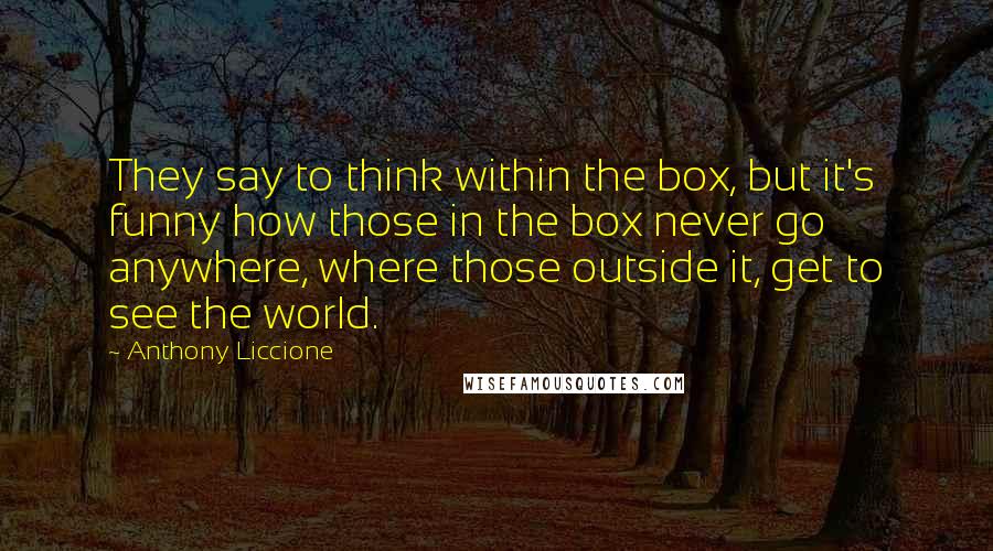 Anthony Liccione Quotes: They say to think within the box, but it's funny how those in the box never go anywhere, where those outside it, get to see the world.