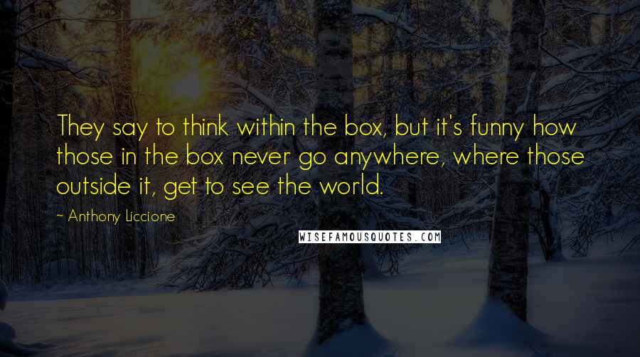 Anthony Liccione Quotes: They say to think within the box, but it's funny how those in the box never go anywhere, where those outside it, get to see the world.