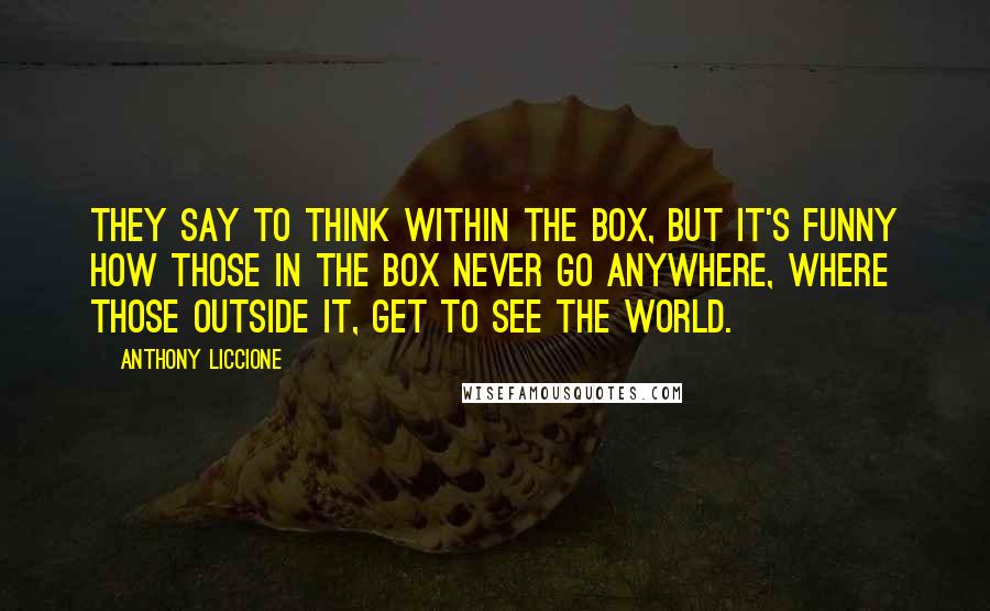 Anthony Liccione Quotes: They say to think within the box, but it's funny how those in the box never go anywhere, where those outside it, get to see the world.