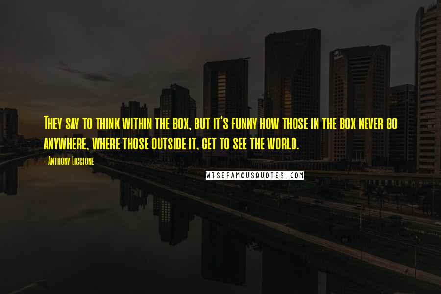 Anthony Liccione Quotes: They say to think within the box, but it's funny how those in the box never go anywhere, where those outside it, get to see the world.