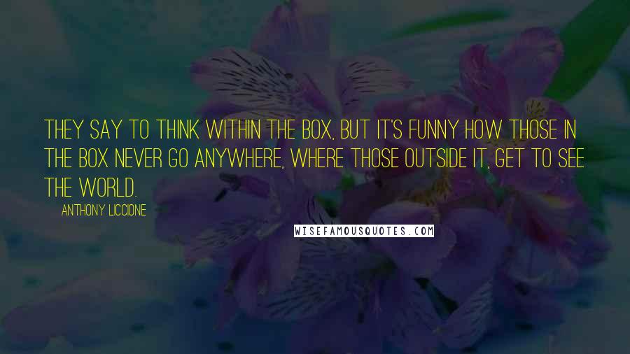 Anthony Liccione Quotes: They say to think within the box, but it's funny how those in the box never go anywhere, where those outside it, get to see the world.