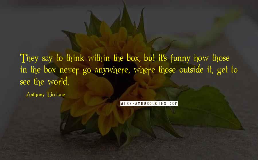 Anthony Liccione Quotes: They say to think within the box, but it's funny how those in the box never go anywhere, where those outside it, get to see the world.