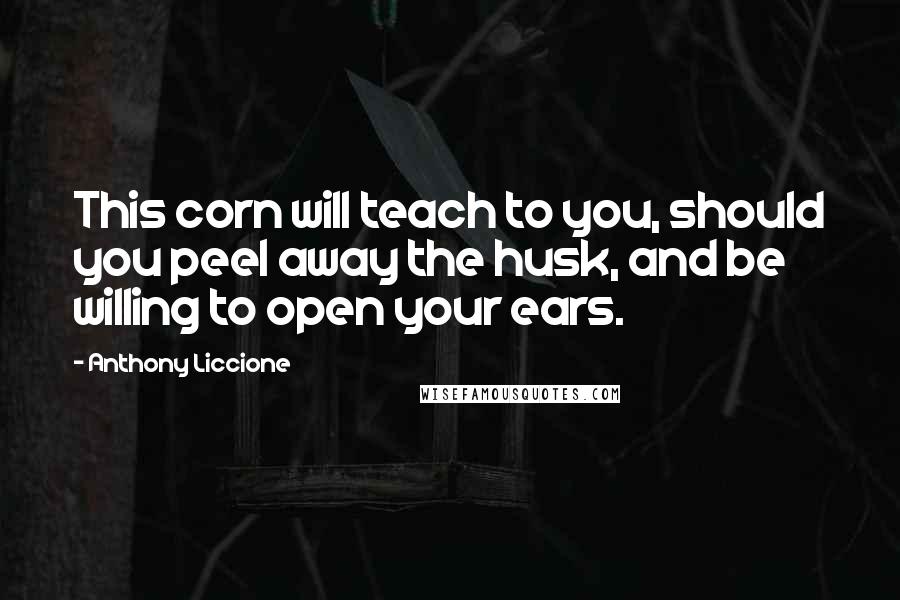 Anthony Liccione Quotes: This corn will teach to you, should you peel away the husk, and be willing to open your ears.