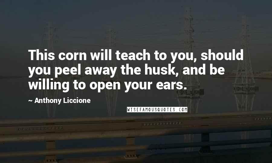 Anthony Liccione Quotes: This corn will teach to you, should you peel away the husk, and be willing to open your ears.