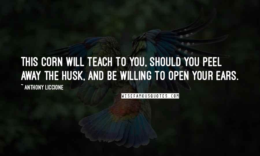 Anthony Liccione Quotes: This corn will teach to you, should you peel away the husk, and be willing to open your ears.