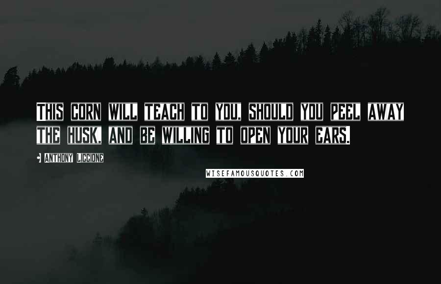 Anthony Liccione Quotes: This corn will teach to you, should you peel away the husk, and be willing to open your ears.