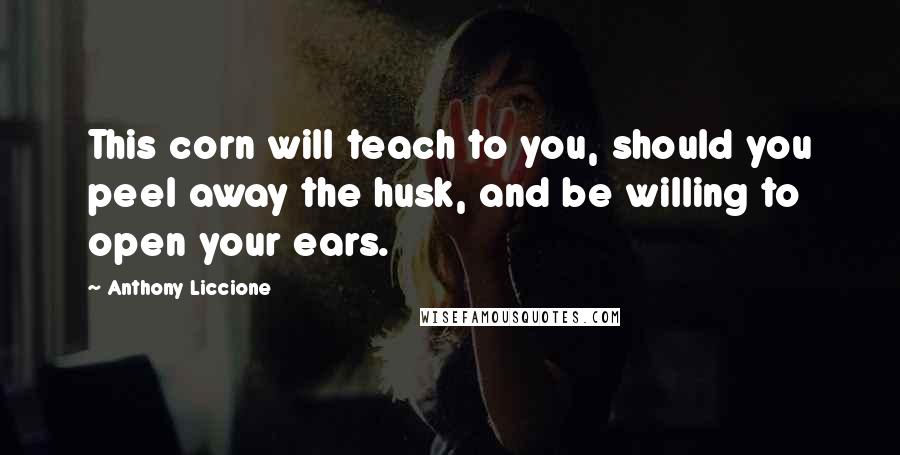 Anthony Liccione Quotes: This corn will teach to you, should you peel away the husk, and be willing to open your ears.