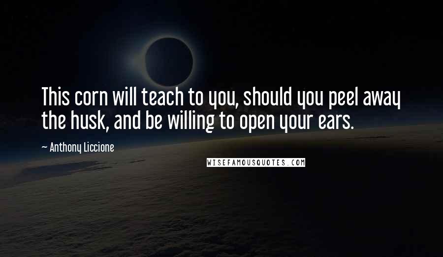 Anthony Liccione Quotes: This corn will teach to you, should you peel away the husk, and be willing to open your ears.