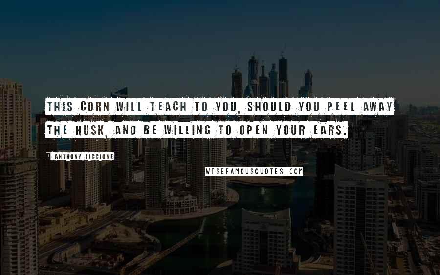 Anthony Liccione Quotes: This corn will teach to you, should you peel away the husk, and be willing to open your ears.