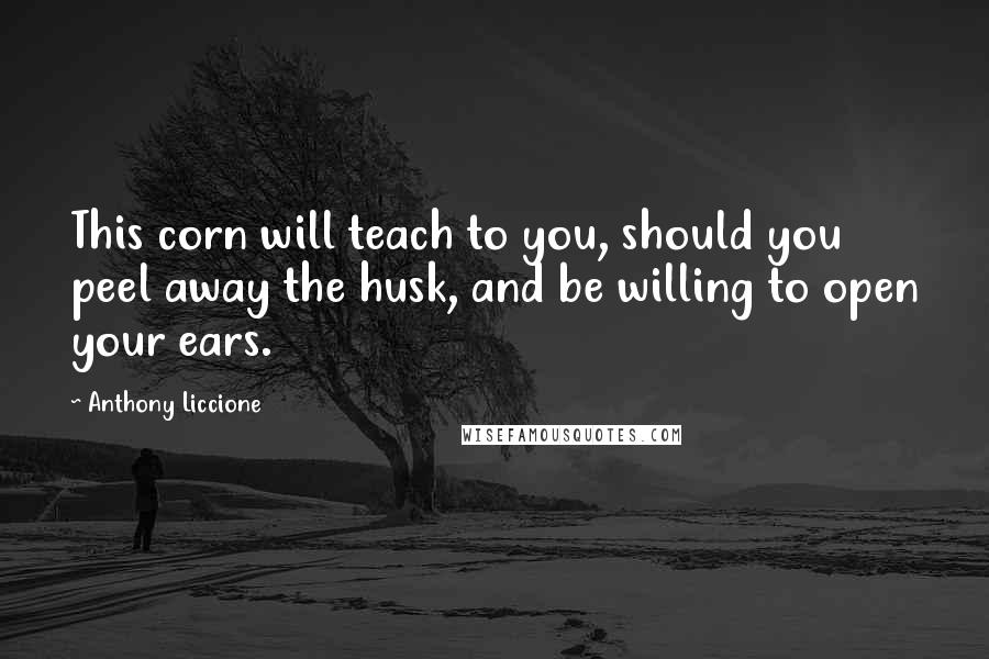 Anthony Liccione Quotes: This corn will teach to you, should you peel away the husk, and be willing to open your ears.