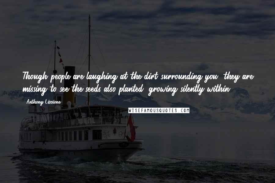 Anthony Liccione Quotes: Though people are laughing at the dirt surrounding you, they are missing to see the seeds also planted, growing silently within.